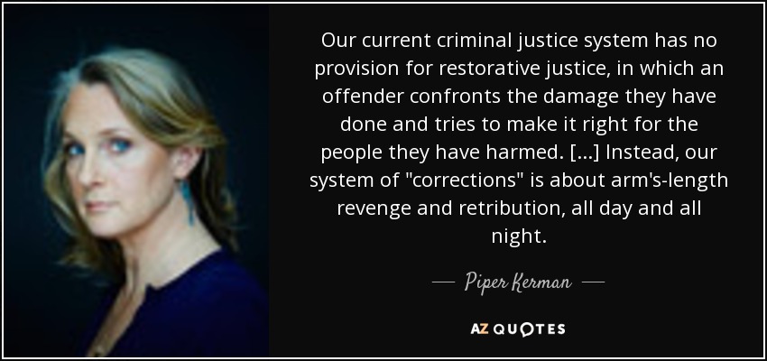 Our current criminal justice system has no provision for restorative justice, in which an offender confronts the damage they have done and tries to make it right for the people they have harmed. [...] Instead, our system of 