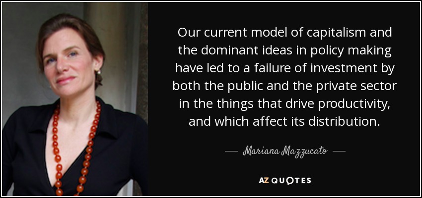 Our current model of capitalism and the dominant ideas in policy making have led to a failure of investment by both the public and the private sector in the things that drive productivity, and which affect its distribution. - Mariana Mazzucato