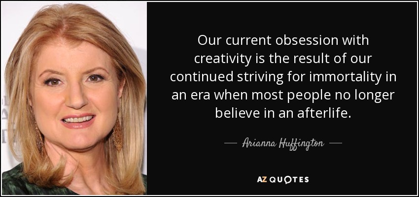 Our current obsession with creativity is the result of our continued striving for immortality in an era when most people no longer believe in an afterlife. - Arianna Huffington