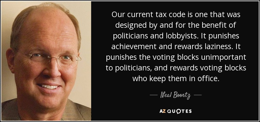 Our current tax code is one that was designed by and for the benefit of politicians and lobbyists. It punishes achievement and rewards laziness. It punishes the voting blocks unimportant to politicians, and rewards voting blocks who keep them in office. - Neal Boortz