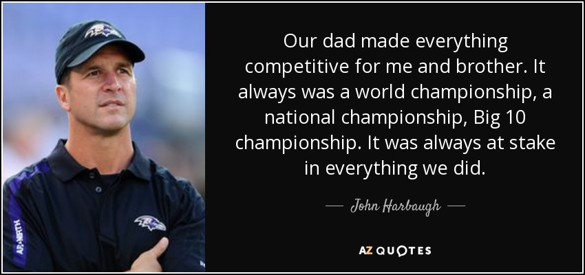 Our dad made everything competitive for me and brother. It always was a world championship, a national championship, Big 10 championship. It was always at stake in everything we did. - John Harbaugh