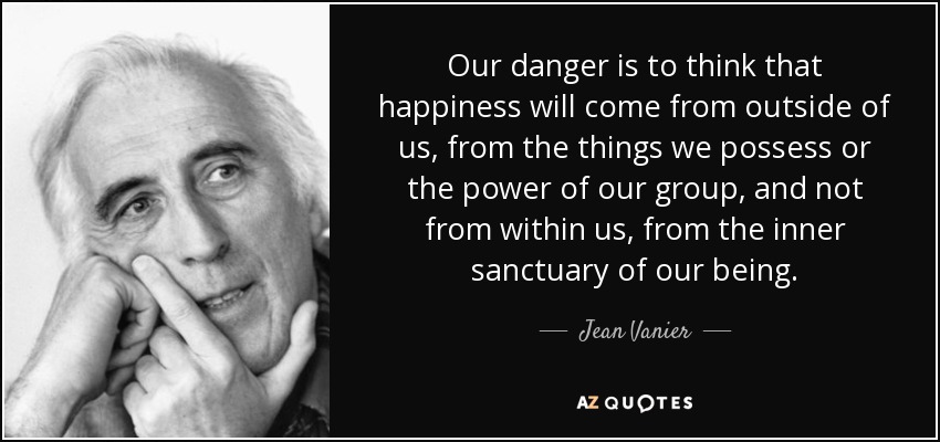 Our danger is to think that happiness will come from outside of us, from the things we possess or the power of our group, and not from within us, from the inner sanctuary of our being. - Jean Vanier