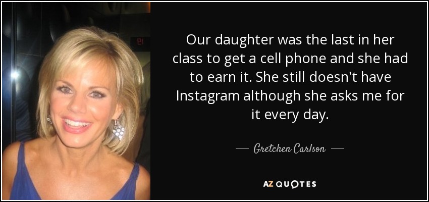 Our daughter was the last in her class to get a cell phone and she had to earn it. She still doesn't have Instagram although she asks me for it every day. - Gretchen Carlson