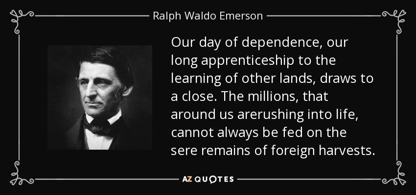 Our day of dependence, our long apprenticeship to the learning of other lands, draws to a close. The millions, that around us arerushing into life, cannot always be fed on the sere remains of foreign harvests. - Ralph Waldo Emerson