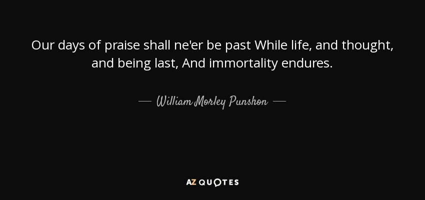 Our days of praise shall ne'er be past While life, and thought, and being last, And immortality endures. - William Morley Punshon