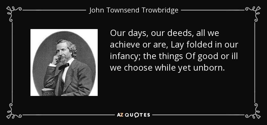 Our days, our deeds, all we achieve or are, Lay folded in our infancy; the things Of good or ill we choose while yet unborn. - John Townsend Trowbridge