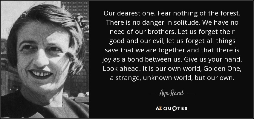 Our dearest one. Fear nothing of the forest. There is no danger in solitude. We have no need of our brothers. Let us forget their good and our evil, let us forget all things save that we are together and that there is joy as a bond between us. Give us your hand. Look ahead. It is our own world, Golden One, a strange, unknown world, but our own. - Ayn Rand