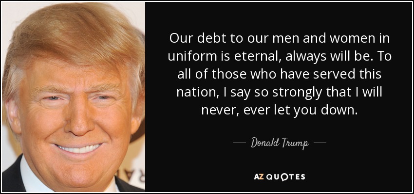 Our debt to our men and women in uniform is eternal, always will be. To all of those who have served this nation, I say so strongly that I will never, ever let you down. - Donald Trump