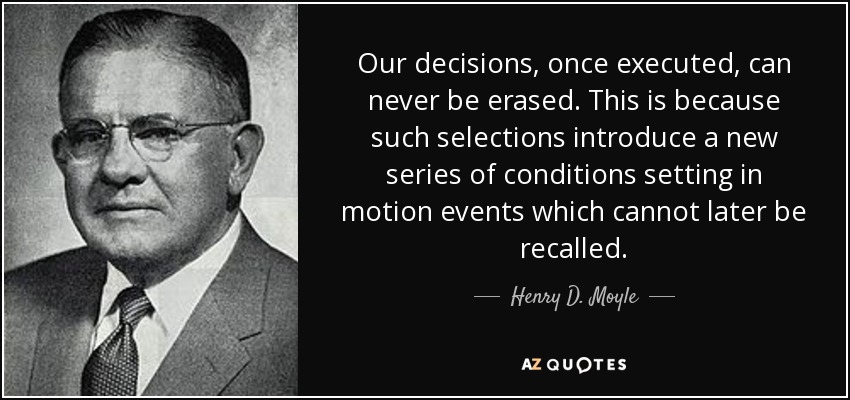 Our decisions, once executed, can never be erased. This is because such selections introduce a new series of conditions setting in motion events which cannot later be recalled. - Henry D. Moyle