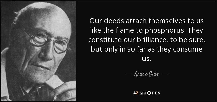 Our deeds attach themselves to us like the flame to phosphorus. They constitute our brilliance, to be sure, but only in so far as they consume us. - Andre Gide