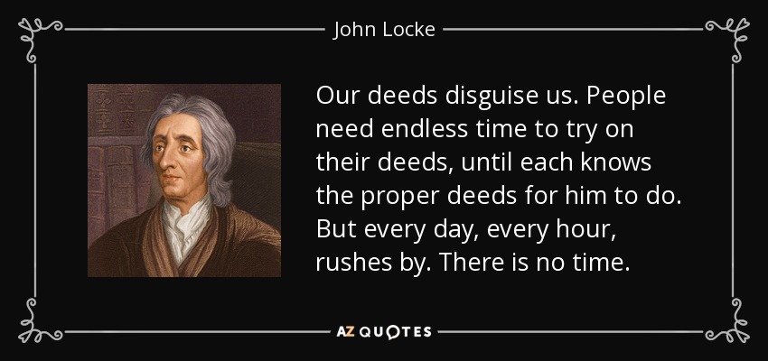 Our deeds disguise us. People need endless time to try on their deeds, until each knows the proper deeds for him to do. But every day, every hour, rushes by. There is no time. - John Locke