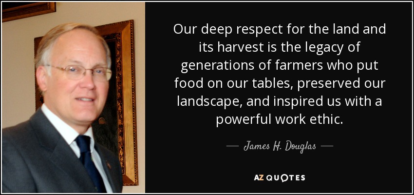 Our deep respect for the land and its harvest is the legacy of generations of farmers who put food on our tables, preserved our landscape, and inspired us with a powerful work ethic. - James H. Douglas