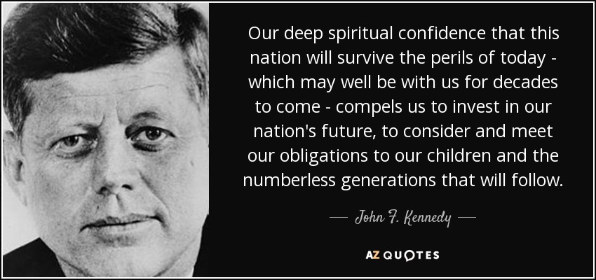 Our deep spiritual confidence that this nation will survive the perils of today - which may well be with us for decades to come - compels us to invest in our nation's future, to consider and meet our obligations to our children and the numberless generations that will follow. - John F. Kennedy