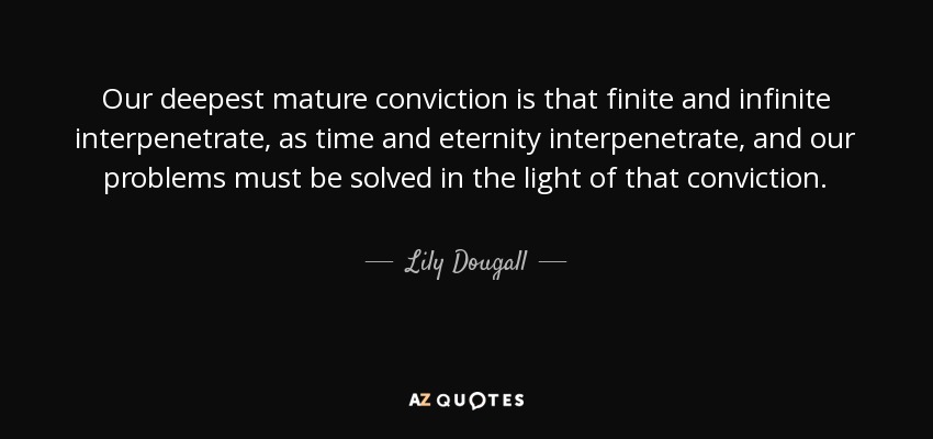 Our deepest mature conviction is that finite and infinite interpenetrate, as time and eternity interpenetrate, and our problems must be solved in the light of that conviction. - Lily Dougall