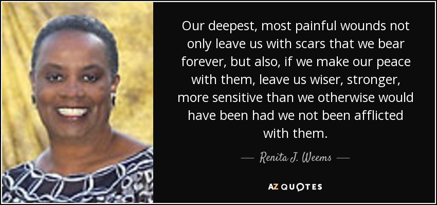 Our deepest, most painful wounds not only leave us with scars that we bear forever, but also, if we make our peace with them, leave us wiser, stronger, more sensitive than we otherwise would have been had we not been afflicted with them. - Renita J. Weems