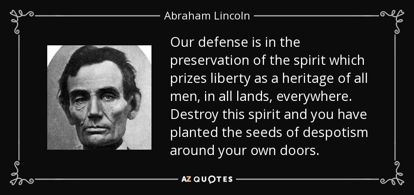 Our defense is in the preservation of the spirit which prizes liberty as a heritage of all men, in all lands, everywhere. Destroy this spirit and you have planted the seeds of despotism around your own doors. - Abraham Lincoln