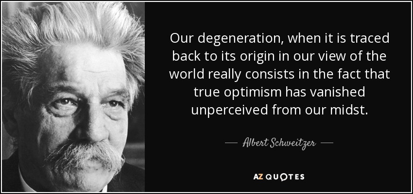 Our degeneration, when it is traced back to its origin in our view of the world really consists in the fact that true optimism has vanished unperceived from our midst. - Albert Schweitzer