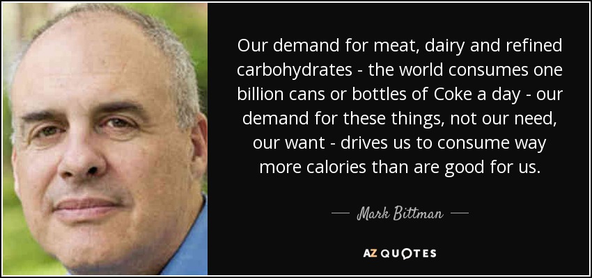 Our demand for meat, dairy and refined carbohydrates - the world consumes one billion cans or bottles of Coke a day - our demand for these things, not our need, our want - drives us to consume way more calories than are good for us. - Mark Bittman