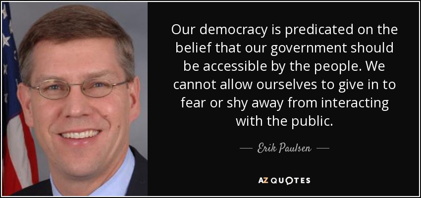 Our democracy is predicated on the belief that our government should be accessible by the people. We cannot allow ourselves to give in to fear or shy away from interacting with the public. - Erik Paulsen