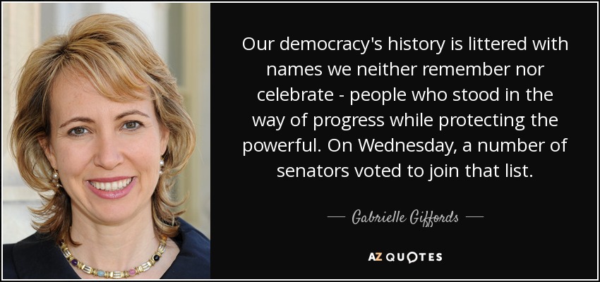 Our democracy's history is littered with names we neither remember nor celebrate - people who stood in the way of progress while protecting the powerful. On Wednesday, a number of senators voted to join that list. - Gabrielle Giffords