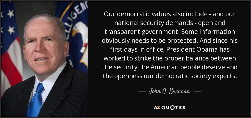 Our democratic values also include - and our national security demands - open and transparent government. Some information obviously needs to be protected. And since his first days in office, President Obama has worked to strike the proper balance between the security the American people deserve and the openness our democratic society expects. - John O. Brennan