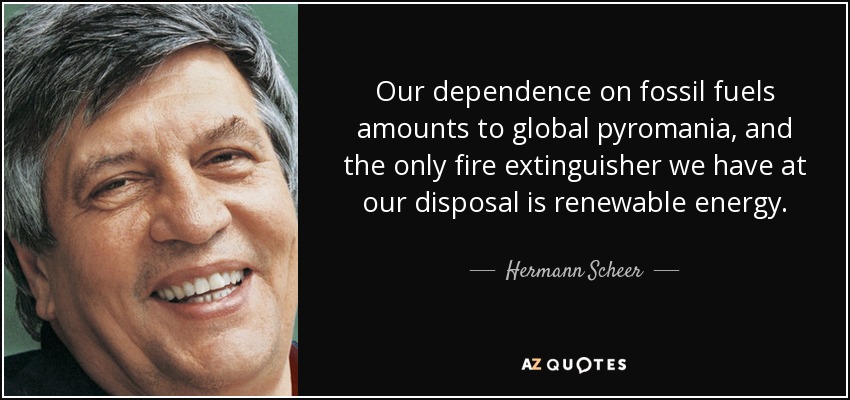 Our dependence on fossil fuels amounts to global pyromania, and the only fire extinguisher we have at our disposal is renewable energy. - Hermann Scheer