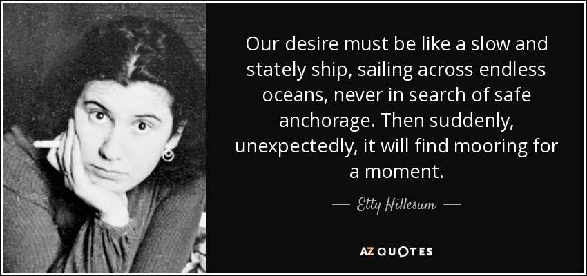 Our desire must be like a slow and stately ship, sailing across endless oceans, never in search of safe anchorage. Then suddenly, unexpectedly, it will find mooring for a moment. - Etty Hillesum