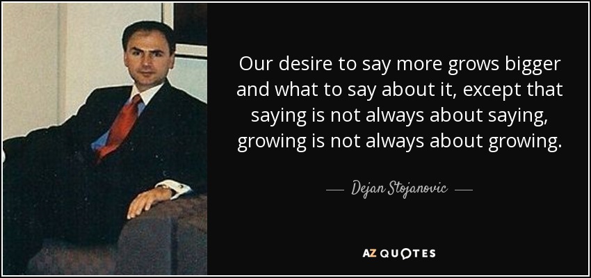 Our desire to say more grows bigger and what to say about it, except that saying is not always about saying, growing is not always about growing. - Dejan Stojanovic