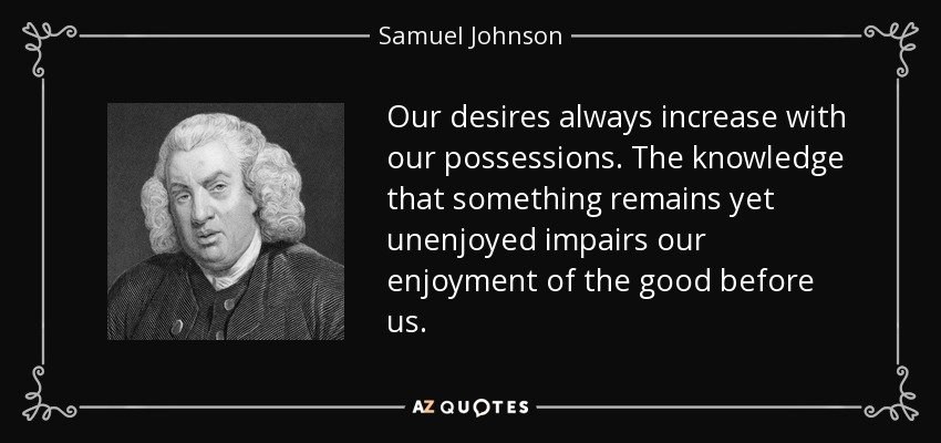 Our desires always increase with our possessions. The knowledge that something remains yet unenjoyed impairs our enjoyment of the good before us. - Samuel Johnson