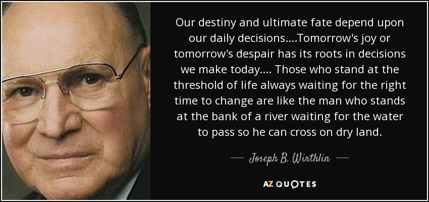 Our destiny and ultimate fate depend upon our daily decisions. . . .Tomorrow's joy or tomorrow's despair has its roots in decisions we make today. . . . Those who stand at the threshold of life always waiting for the right time to change are like the man who stands at the bank of a river waiting for the water to pass so he can cross on dry land. - Joseph B. Wirthlin