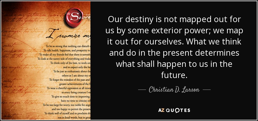 Our destiny is not mapped out for us by some exterior power; we map it out for ourselves. What we think and do in the present determines what shall happen to us in the future. - Christian D. Larson
