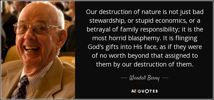 Our destruction of nature is not just bad stewardship, or stupid economics, or a betrayal of family responsibility; it is the most horrid blasphemy. It is flinging God's gifts into His face, as if they were of no worth beyond that assigned to them by our destruction of them. - Wendell Berry