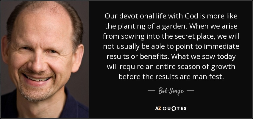 Our devotional life with God is more like the planting of a garden. When we arise from sowing into the secret place, we will not usually be able to point to immediate results or benefits. What we sow today will require an entire season of growth before the results are manifest. - Bob Sorge