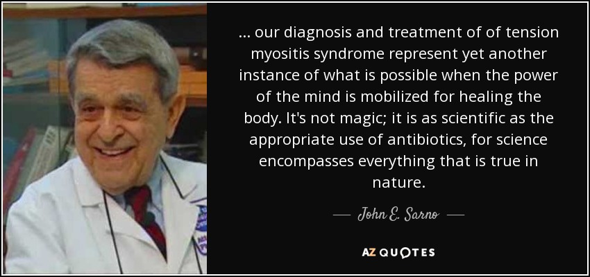 ... our diagnosis and treatment of of tension myositis syndrome represent yet another instance of what is possible when the power of the mind is mobilized for healing the body. It's not magic; it is as scientific as the appropriate use of antibiotics, for science encompasses everything that is true in nature. - John E. Sarno