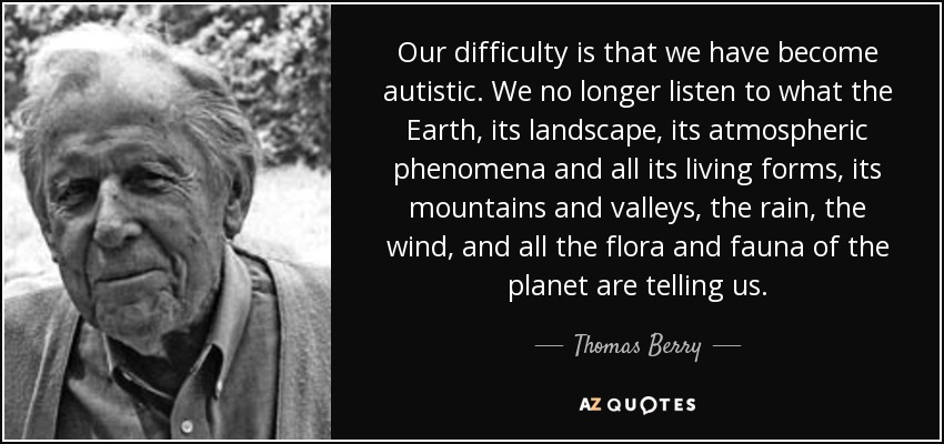 Our difficulty is that we have become autistic. We no longer listen to what the Earth, its landscape, its atmospheric phenomena and all its living forms, its mountains and valleys, the rain, the wind, and all the flora and fauna of the planet are telling us. - Thomas Berry