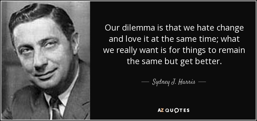 Our dilemma is that we hate change and love it at the same time; what we really want is for things to remain the same but get better. - Sydney J. Harris