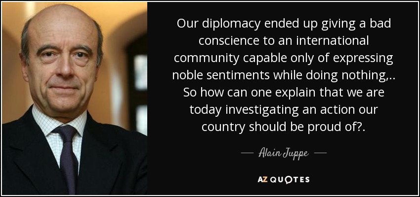 Our diplomacy ended up giving a bad conscience to an international community capable only of expressing noble sentiments while doing nothing, .. So how can one explain that we are today investigating an action our country should be proud of?. - Alain Juppe
