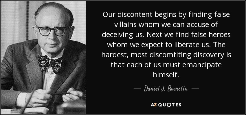 Our discontent begins by finding false villains whom we can accuse of deceiving us. Next we find false heroes whom we expect to liberate us. The hardest, most discomfiting discovery is that each of us must emancipate himself. - Daniel J. Boorstin