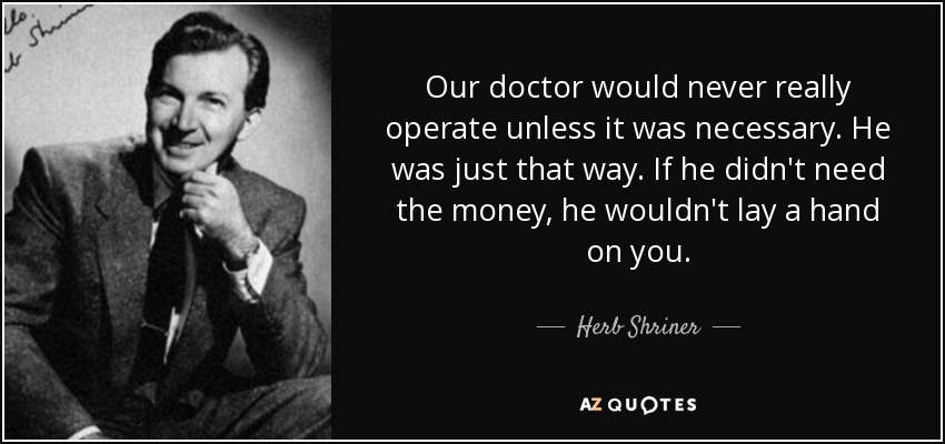 Our doctor would never really operate unless it was necessary. He was just that way. If he didn't need the money, he wouldn't lay a hand on you. - Herb Shriner