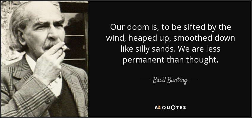 Our doom is, to be sifted by the wind, heaped up, smoothed down like silly sands. We are less permanent than thought. - Basil Bunting