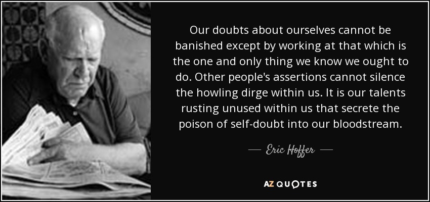 Our doubts about ourselves cannot be banished except by working at that which is the one and only thing we know we ought to do. Other people's assertions cannot silence the howling dirge within us. It is our talents rusting unused within us that secrete the poison of self-doubt into our bloodstream. - Eric Hoffer
