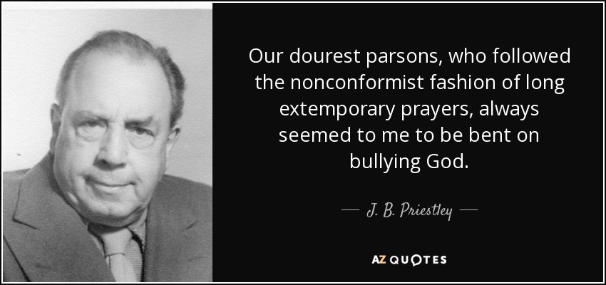 Our dourest parsons, who followed the nonconformist fashion of long extemporary prayers, always seemed to me to be bent on bullying God. - J. B. Priestley