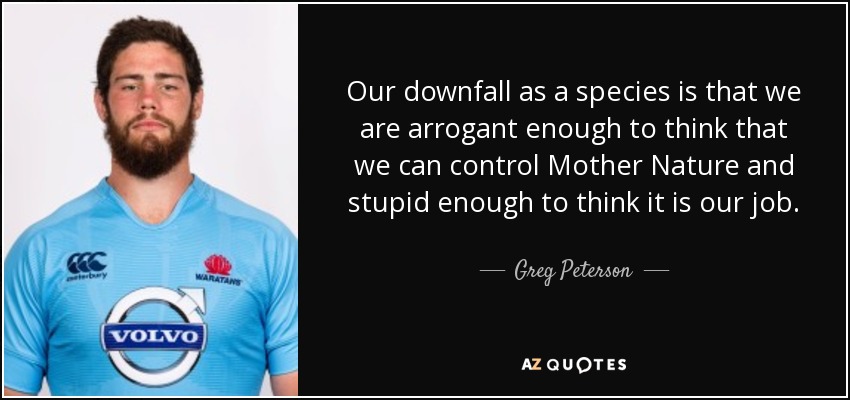Our downfall as a species is that we are arrogant enough to think that we can control Mother Nature and stupid enough to think it is our job. - Greg Peterson