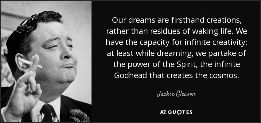 Our dreams are firsthand creations, rather than residues of waking life. We have the capacity for infinite creativity; at least while dreaming, we partake of the power of the Spirit, the infinite Godhead that creates the cosmos. - Jackie Gleason