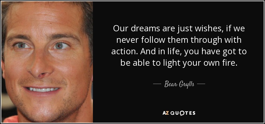 Our dreams are just wishes, if we never follow them through with action. And in life, you have got to be able to light your own fire. - Bear Grylls