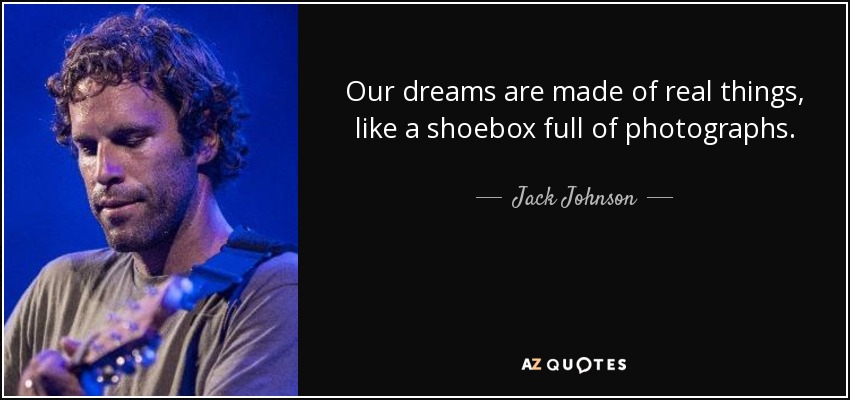 Our dreams are made of real things, like a shoebox full of photographs. - Jack Johnson