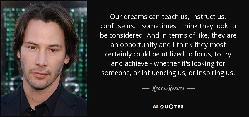 Our dreams can teach us, instruct us, confuse us... sometimes I think they look to be considered. And in terms of like, they are an opportunity and I think they most certainly could be utilized to focus, to try and achieve - whether it's looking for someone, or influencing us, or inspiring us. - Keanu Reeves