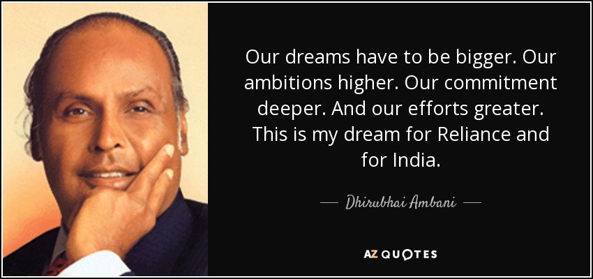 Our dreams have to be bigger. Our ambitions higher. Our commitment deeper. And our efforts greater. This is my dream for Reliance and for India. - Dhirubhai Ambani