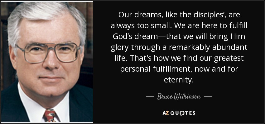 Our dreams, like the disciples’, are always too small. We are here to fulfill God’s dream—that we will bring Him glory through a remarkably abundant life. That’s how we find our greatest personal fulfillment, now and for eternity. - Bruce Wilkinson