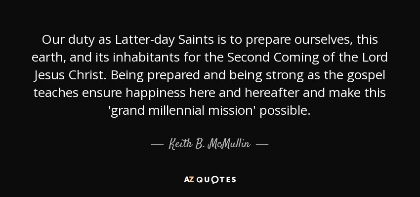 Our duty as Latter-day Saints is to prepare ourselves, this earth, and its inhabitants for the Second Coming of the Lord Jesus Christ. Being prepared and being strong as the gospel teaches ensure happiness here and hereafter and make this 'grand millennial mission' possible. - Keith B. McMullin